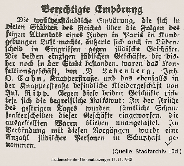 Foto: Ein Zeitungsartikel Text: 'Berechtigte Empörung - Die wohlverständliche Empörung, die sich in vielen Städten des Reiches über die Folgen des feigen Attentates eines Juden in Paris in Kundgebungen Luft machte, äußerte sich auch in Lüdenscheid in Eingriffen gegen jüdische Geschäfte. Die beiden einzigen jüdischen Geschäfte, die bisher noch in der Stadt bestanden, waren das Konfektionsgeschäft von D. Lebenberg, Inh. O. Cahn, Knapperstrasse, und das ebenfalls in der Knapperstrasse befindliche Kleidergeschäft von Jul. Ripp. Gegen diese beiden Geschäfte richtete sich die begreifliche Volkswut: In der Frühe des gestrigen Tages wurden sämtliche Schaufensterscheiben dieser Geschäfte eingeworfen. Die ausgestellten Waren blieben unangetastet. In Verbindung mit diesen Vorgängen wurde eine Anzahl jüdischer Personen in Schutzhaft genommen.' (Quelle: Stadtarchiv Lüd./ Lüdenscheider Generalanzeiger 11.11.1938)